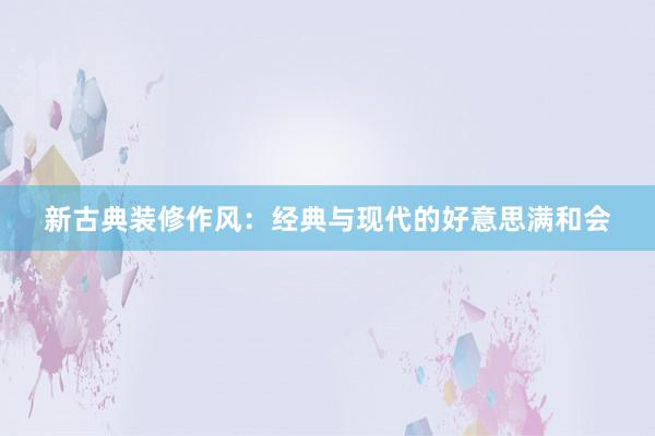 新古典装修作风：经典与现代的好意思满和会