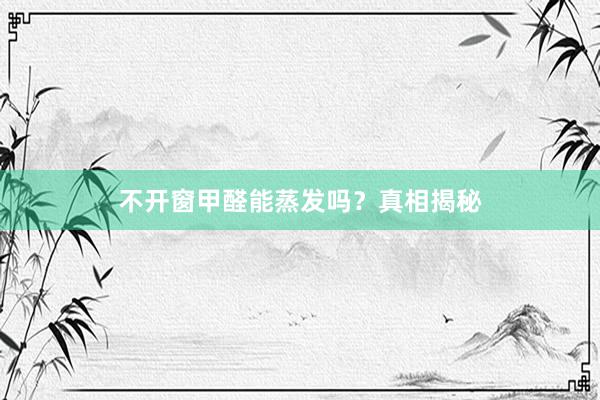 不开窗甲醛能蒸发吗？真相揭秘