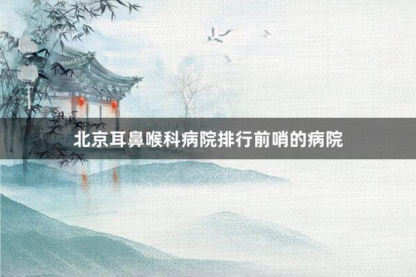 北京耳鼻喉科病院排行前哨的病院