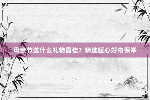 母亲节送什么礼物最佳？精选暖心好物保举