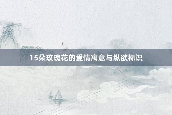 15朵玫瑰花的爱情寓意与纵欲标识