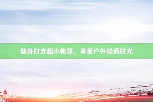 健身时支起小帐篷，享受户外畅通时光